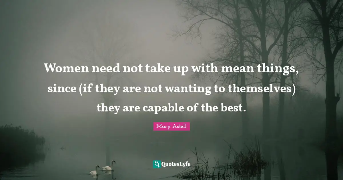Mary Astell Quotes: "Women need not take up with mean things, since (if they are not wanting to themselves) they are capable of the best."