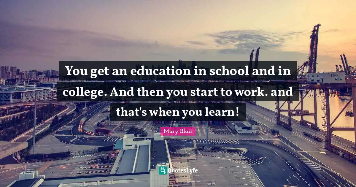 You get an education in school and in college. And then you start to work. and that's when you learn!