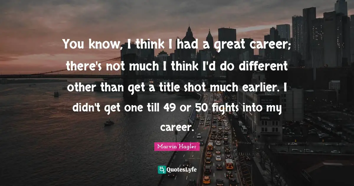 You know, I think I had a great career; there's not much I think I'd do different other than get a title shot much earlier. I didn't get one till 49 or 50 fights into my career.