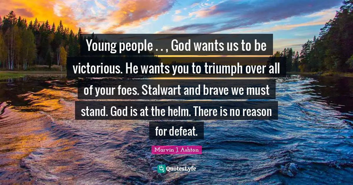 Young people . . , God wants us to be victorious. He wants you to triumph over all of your foes. Stalwart and brave we must stand. God is at the helm. There is no reason for defeat.