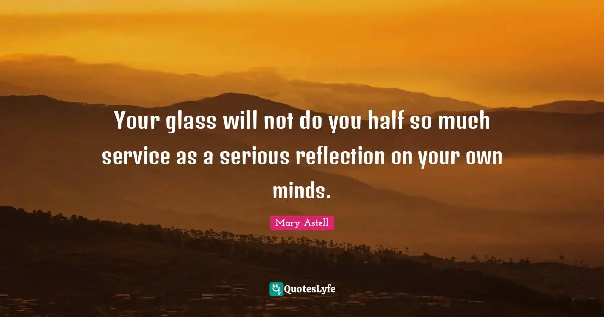 Your glass will not do you half so much service as a serious reflection on your own minds.