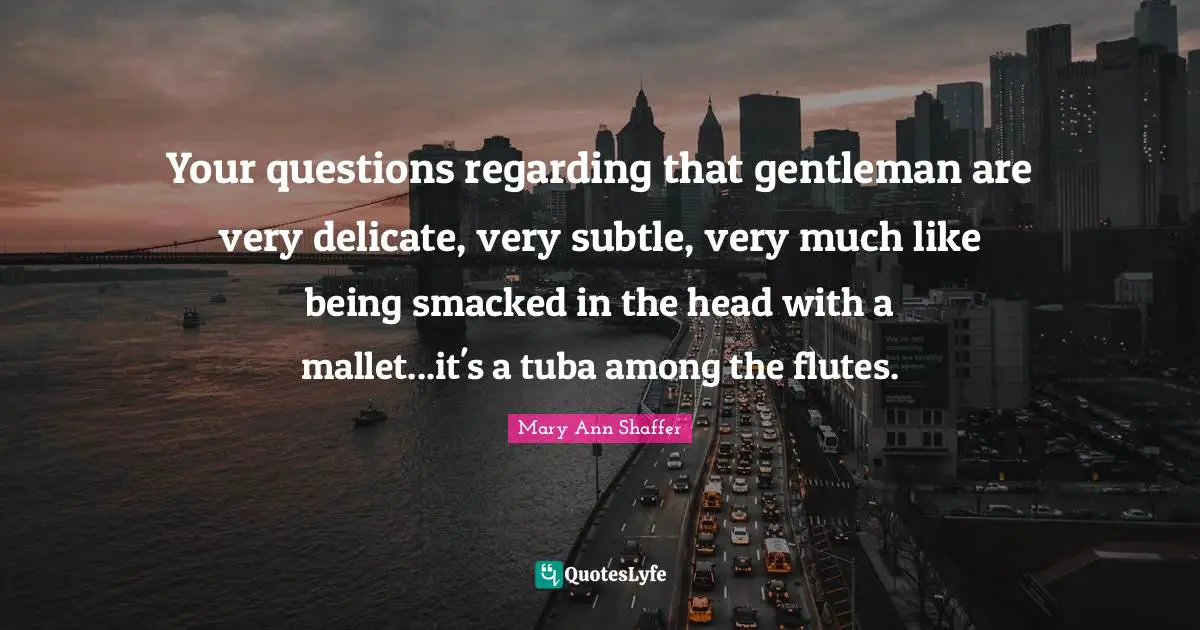 Your questions regarding that gentleman are very delicate, very subtle, very much like being smacked in the head with a mallet...it's a tuba among the flutes.