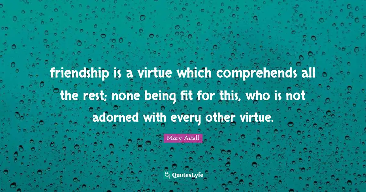 Mary Astell Quotes: "friendship is a virtue which comprehends all the rest; none being fit for this, who is not adorned with every other virtue."