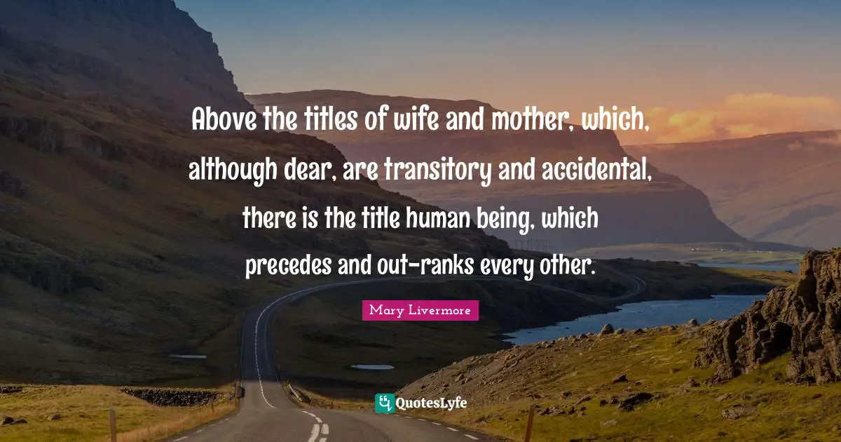 Above the titles of wife and mother, which, although dear, are transitory and accidental, there is the title human being, which precedes and out-ranks every other.
