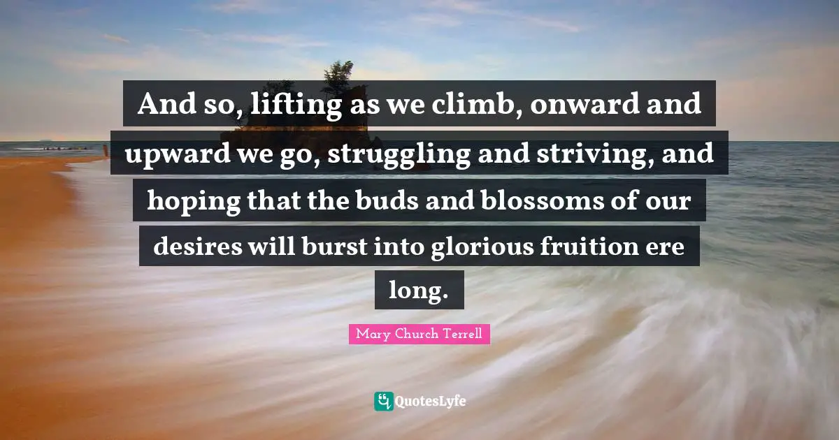 Glorious Quotes: "And so, lifting as we climb, onward and upward we go, struggling and striving, and hoping that the buds and blossoms of our desires will burst into glorious fruition ere long."