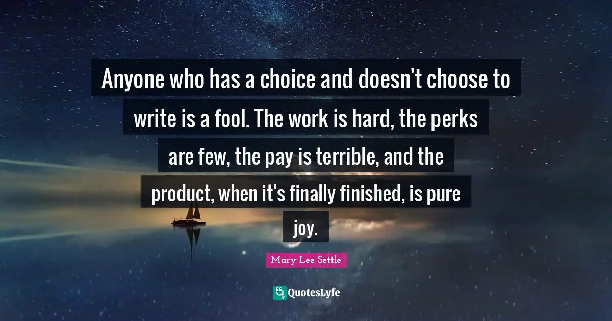 Anyone who has a choice and doesn't choose to write is a fool. The work is hard, the perks are few, the pay is terrible, and the product, when it's finally finished, is pure joy.
