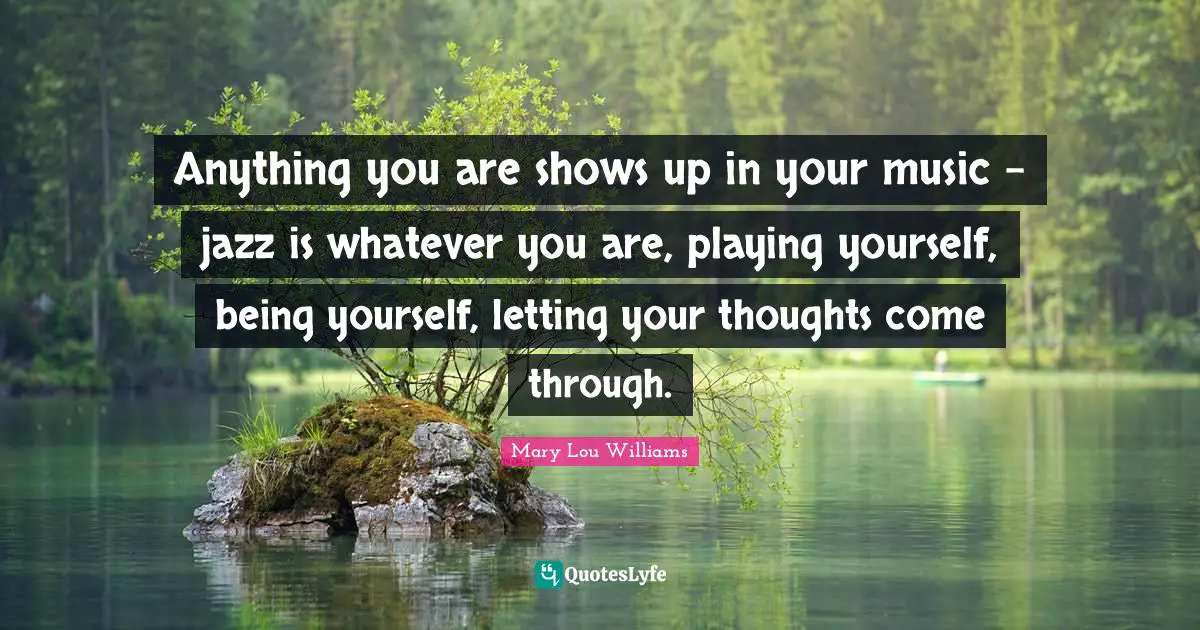 Anything you are shows up in your music - jazz is whatever you are, playing yourself, being yourself, letting your thoughts come through.