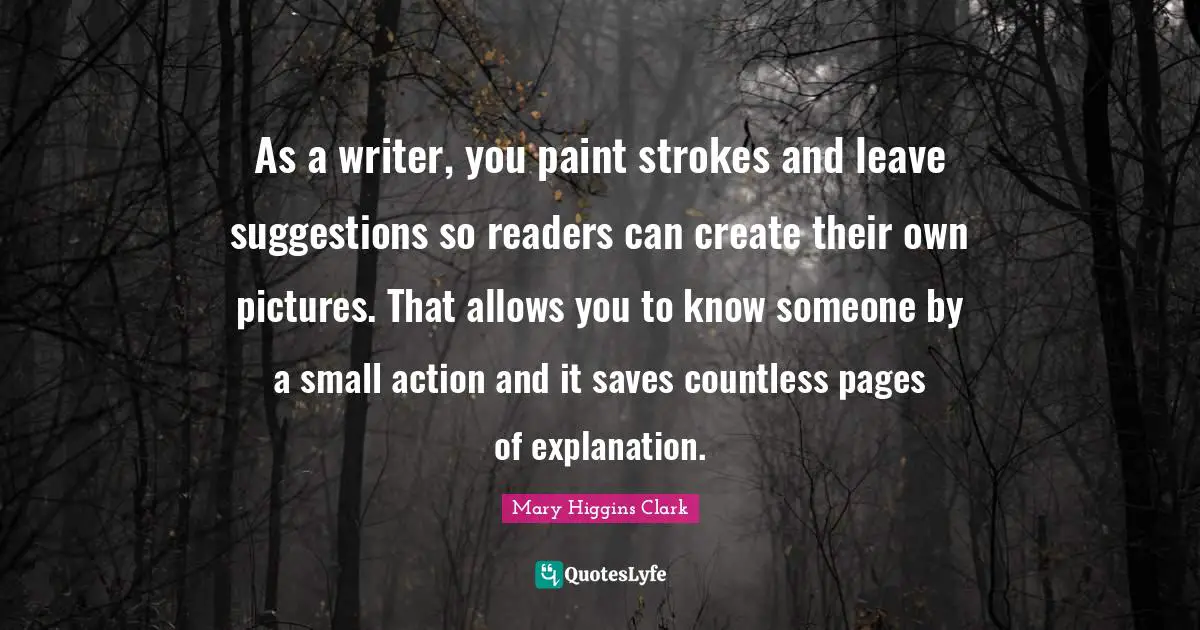 Mary Higgins Clark Quotes: "As a writer, you paint strokes and leave suggestions so readers can create their own pictures. That allows you to know someone by a small action and it saves countless pages of explanation."