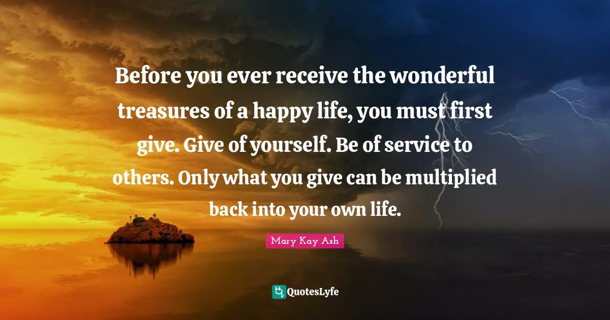 Before you ever receive the wonderful treasures of a happy life, you must first give. Give of yourself. Be of service to others. Only what you give can be multiplied back into your own life.