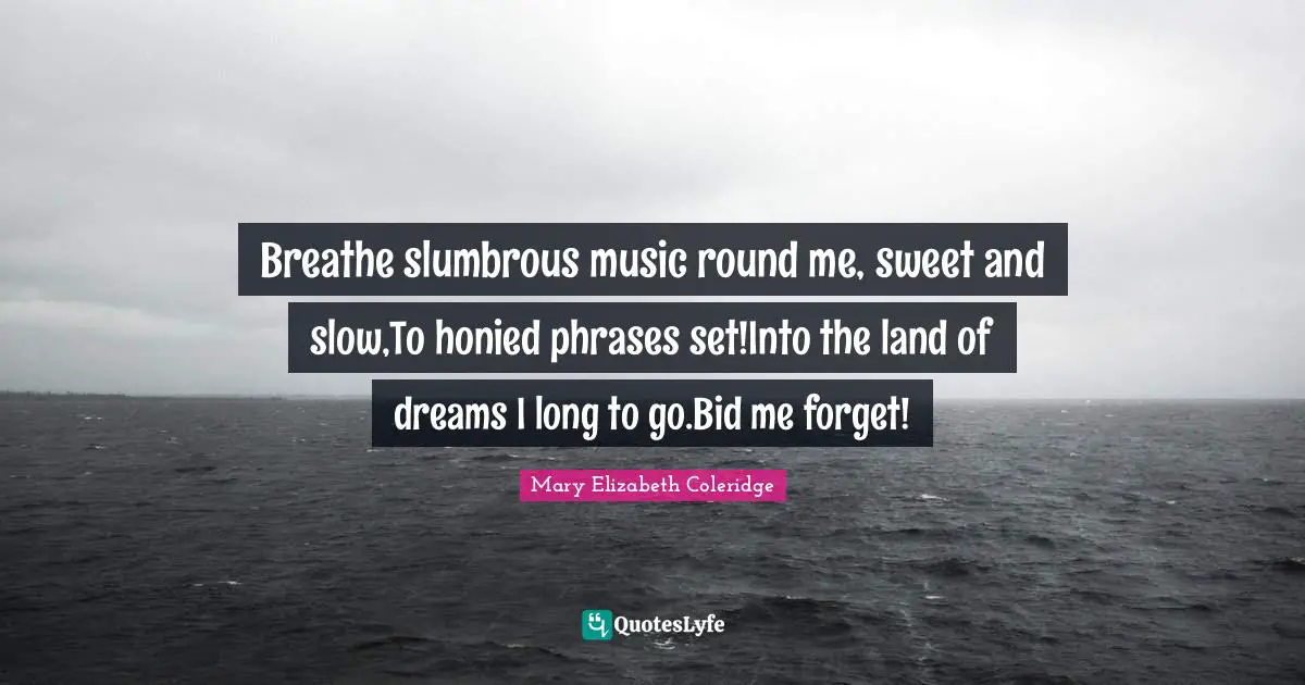 Breathe slumbrous music round me, sweet and slow,To honied phrases set!Into the land of dreams I long to go.Bid me forget!