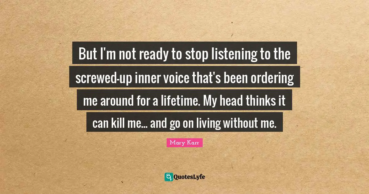 But I'm not ready to stop listening to the screwed-up inner voice that's been ordering me around for a lifetime. My head thinks it can kill me... and go on living without me.
