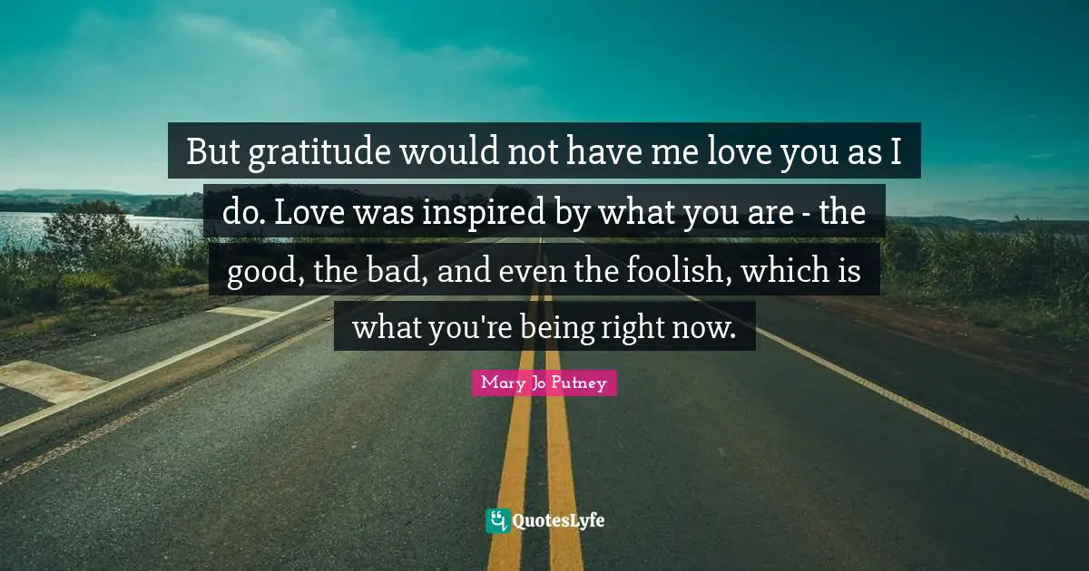But gratitude would not have me love you as I do. Love was inspired by what you are - the good, the bad, and even the foolish, which is what you're being right now.