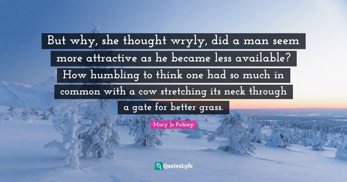 But why, she thought wryly, did a man seem more attractive as he became less available? How humbling to think one had so much in common with a cow stretching its neck through a gate for better grass.