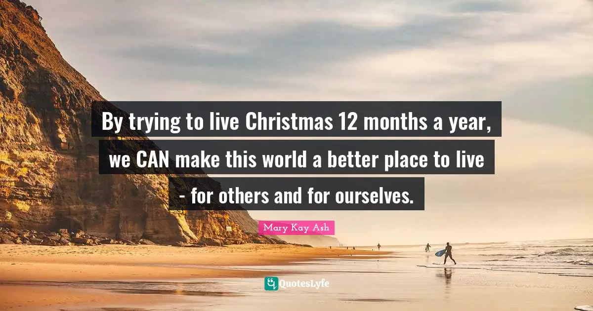 By trying to live Christmas 12 months a year, we CAN make this world a better place to live - for others and for ourselves.
