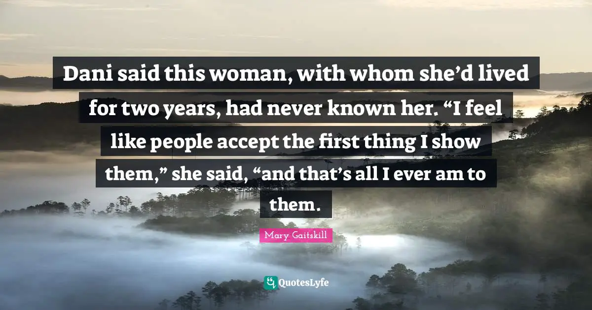 Dani said this woman, with whom she’d lived for two years, had never known her. “I feel like people accept the first thing I show them,” she said, “and that’s all I ever am to them.