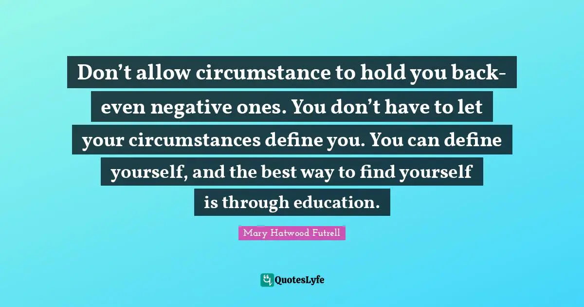 Don’t allow circumstance to hold you back- even negative ones. You don’t have to let your circumstances define you. You can define yourself, and the best way to find yourself is through education.