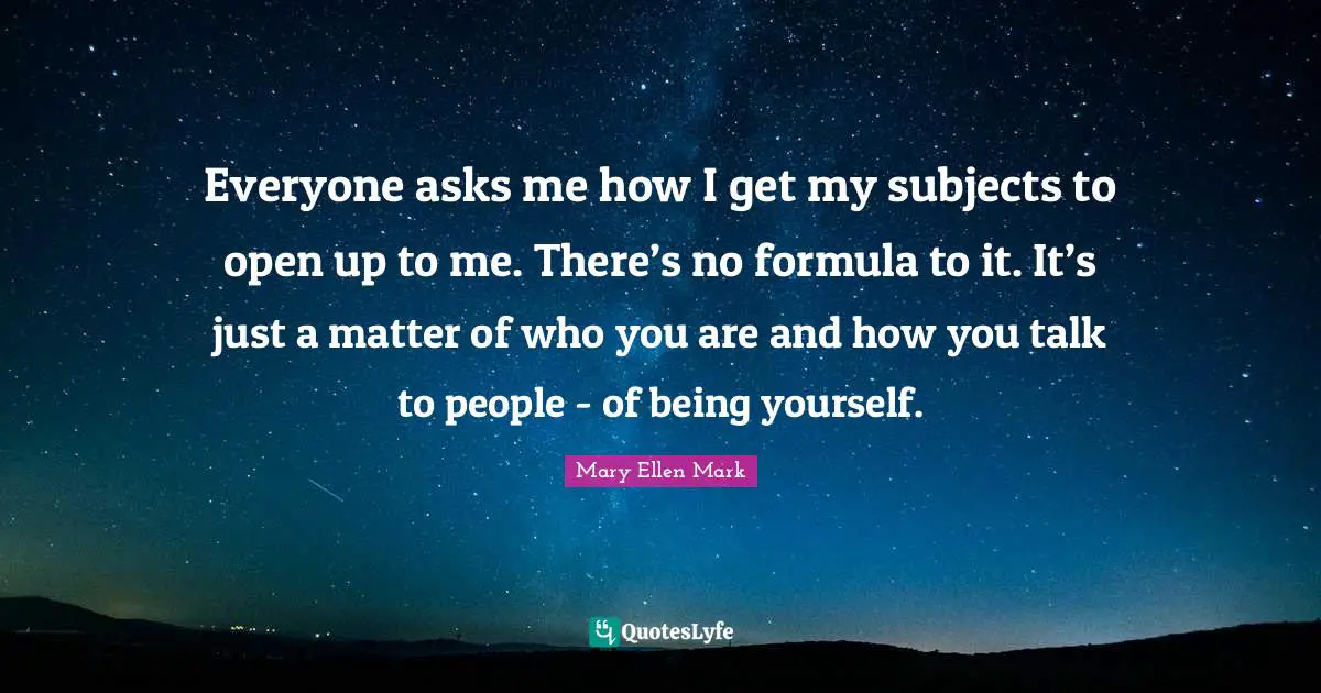Everyone asks me how I get my subjects to open up to me. There’s no formula to it. It’s just a matter of who you are and how you talk to people - of being yourself.