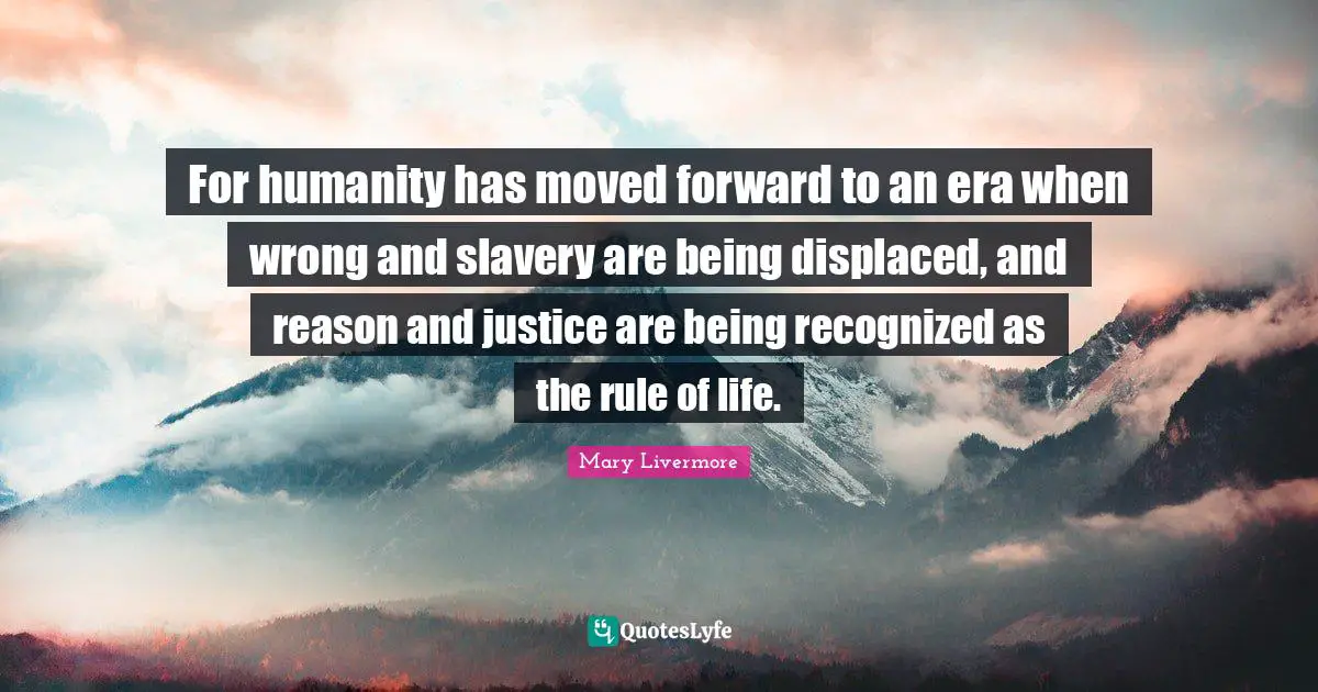 For humanity has moved forward to an era when wrong and slavery are being displaced, and reason and justice are being recognized as the rule of life.