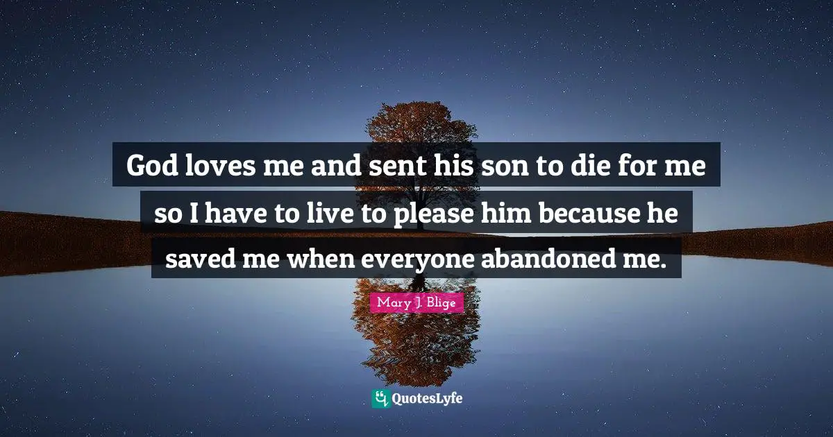 God loves me and sent his son to die for me so I have to live to please him because he saved me when everyone abandoned me.