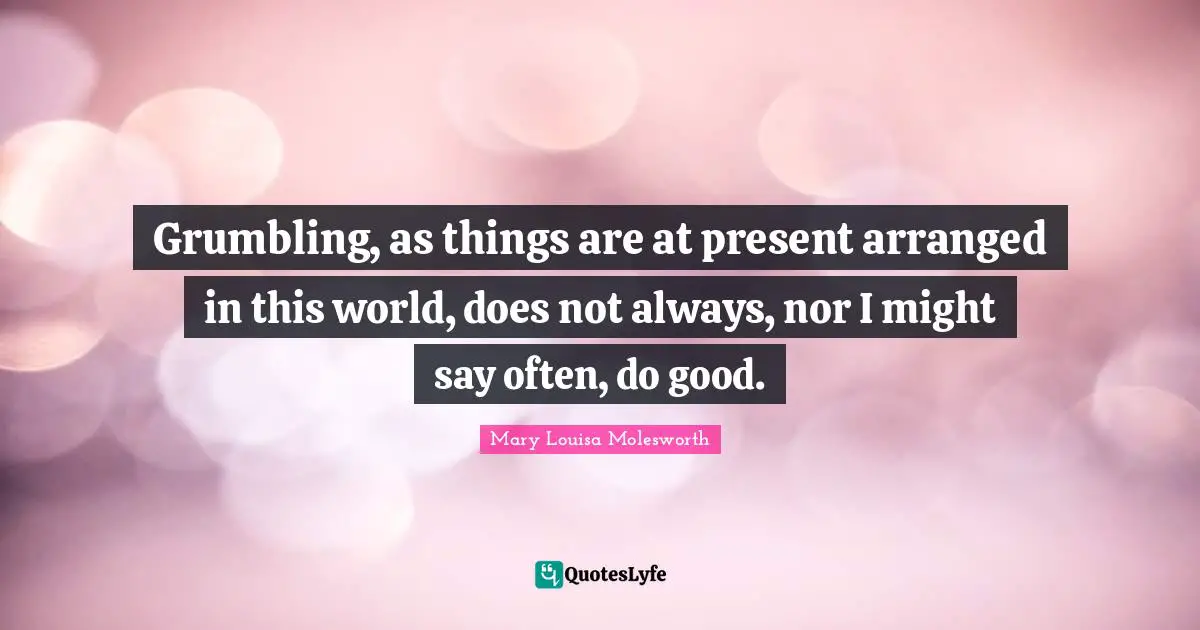 Grumbling, as things are at present arranged in this world, does not always, nor I might say often, do good.