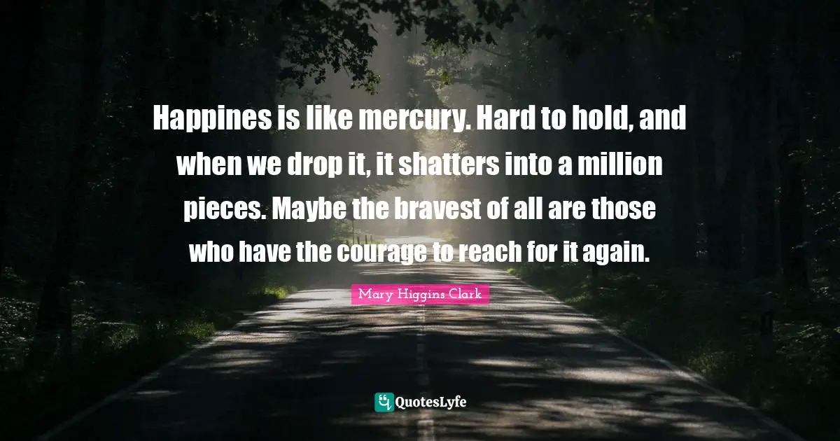 Mary Higgins Clark Quotes: "Happines is like mercury. Hard to hold, and when we drop it, it shatters into a million pieces. Maybe the bravest of all are those who have the courage to reach for it again."