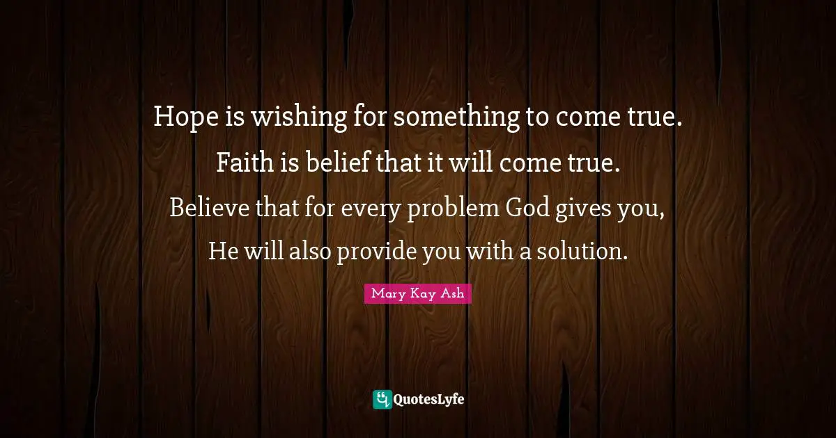 Hope is wishing for something to come true. Faith is belief that it will come true. Believe that for every problem God gives you, He will also provide you with a solution.