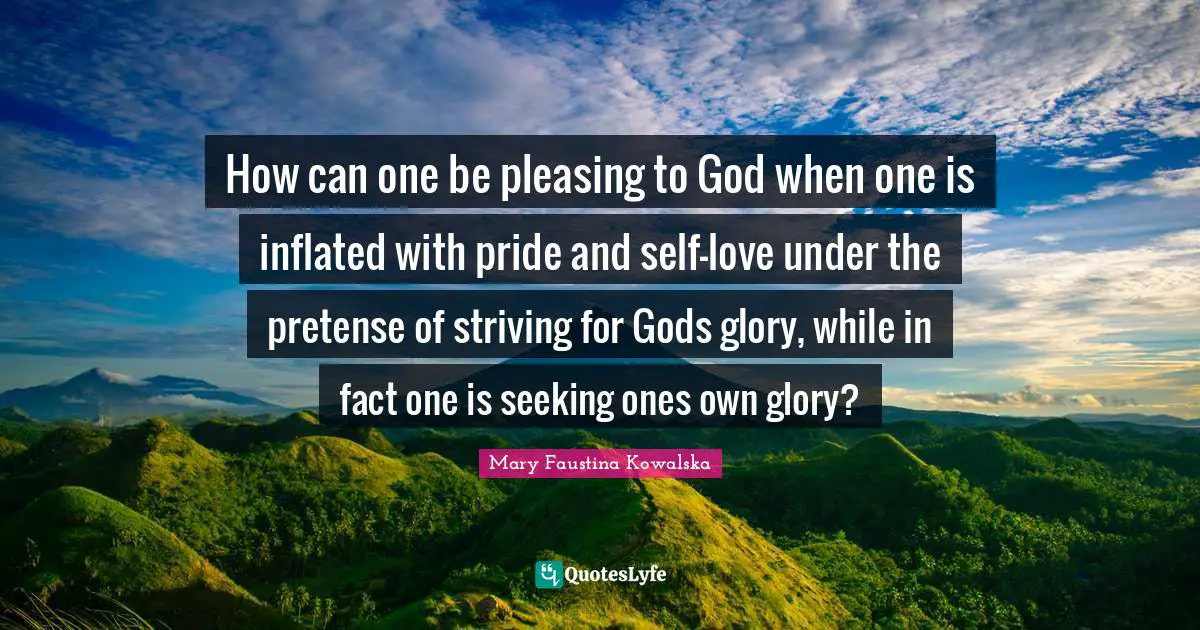 Mary Faustina Kowalska Quotes: How can one be pleasing to God when one is inflated with pride and self-love under the pretense of striving for Gods glory, while in fact one is seeking ones own glory?