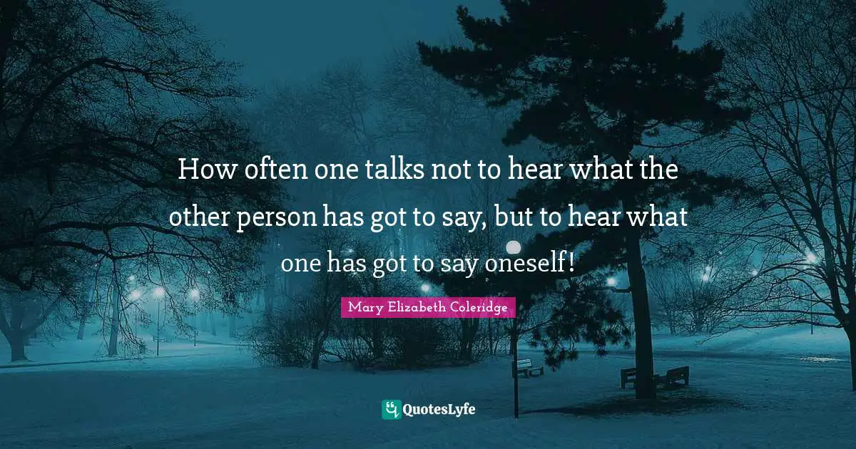How often one talks not to hear what the other person has got to say, but to hear what one has got to say oneself!