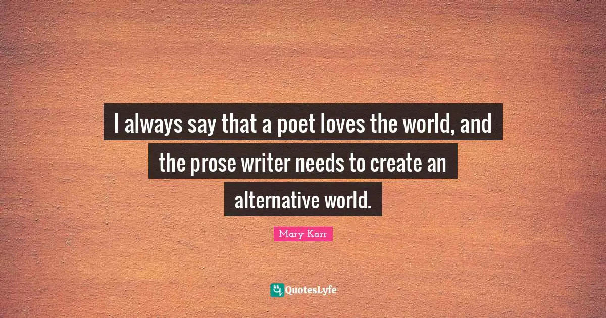 I always say that a poet loves the world, and the prose writer needs to create an alternative world.