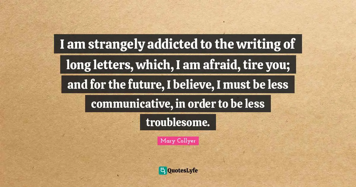 I am strangely addicted to the writing of long letters, which, I am afraid, tire you; and for the future, I believe, I must be less communicative, in order to be less troublesome.