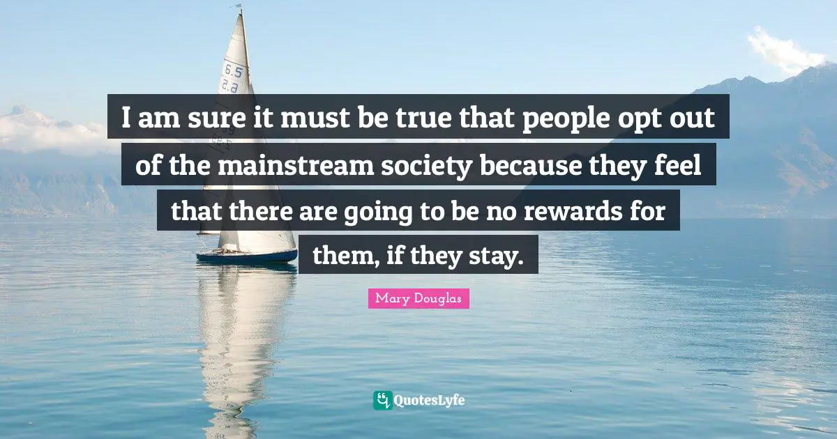 Mary Douglas Quotes: "I am sure it must be true that people opt out of the mainstream society because they feel that there are going to be no rewards for them, if they stay."