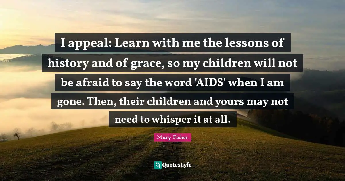 I appeal: Learn with me the lessons of history and of grace, so my children will not be afraid to say the word 'AIDS' when I am gone. Then, their children and yours may not need to whisper it at all.