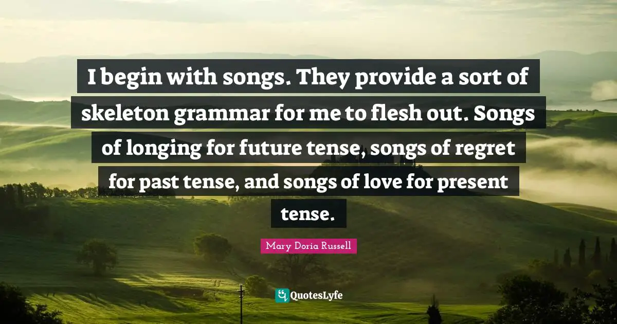 Present Tense Quotes: "I begin with songs. They provide a sort of skeleton grammar for me to flesh out. Songs of longing for future tense, songs of regret for past tense, and songs of love for present tense."