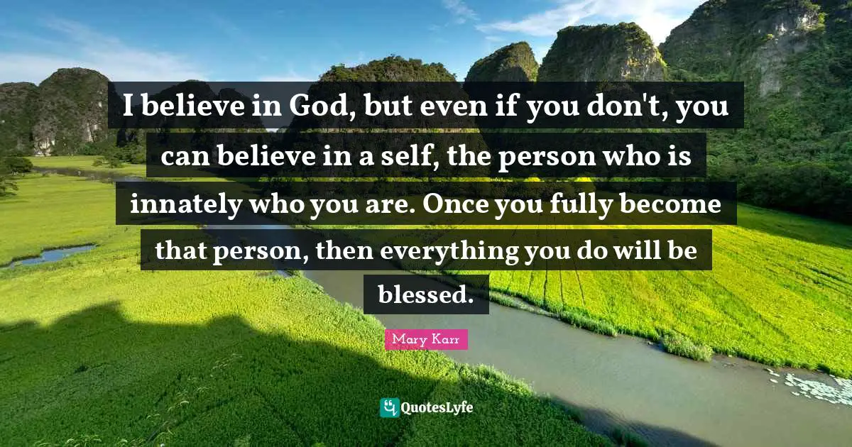I believe in God, but even if you don't, you can believe in a self, the person who is innately who you are. Once you fully become that person, then everything you do will be blessed.
