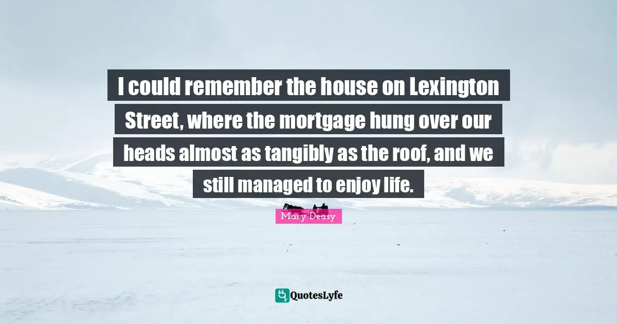 I could remember the house on Lexington Street, where the mortgage hung over our heads almost as tangibly as the roof, and we still managed to enjoy life.