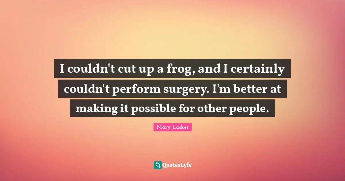 I couldn't cut up a frog, and I certainly couldn't perform surgery. I'm better at making it possible for other people.