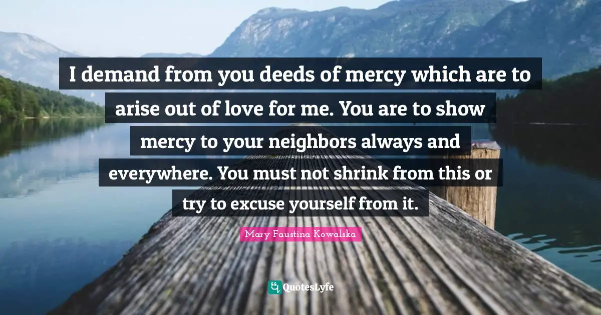 Mary Faustina Kowalska Quotes: I demand from you deeds of mercy which are to arise out of love for me. You are to show mercy to your neighbors always and everywhere. You must not shrink from this or try to excuse yourself from it.