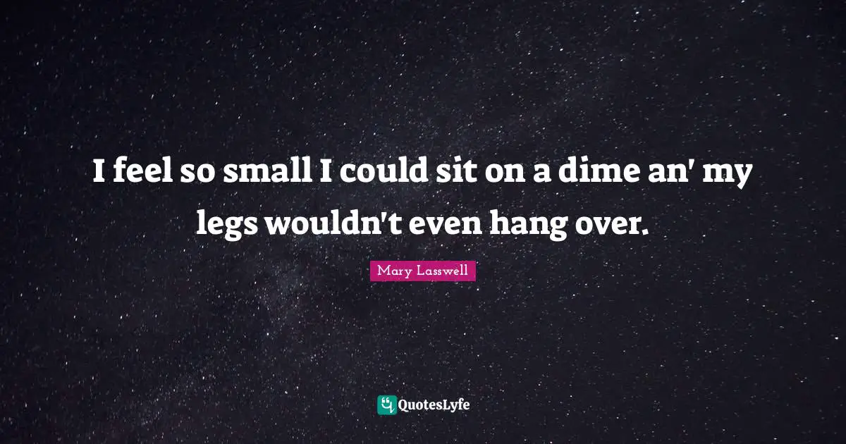 I feel so small I could sit on a dime an' my legs wouldn't even hang over.