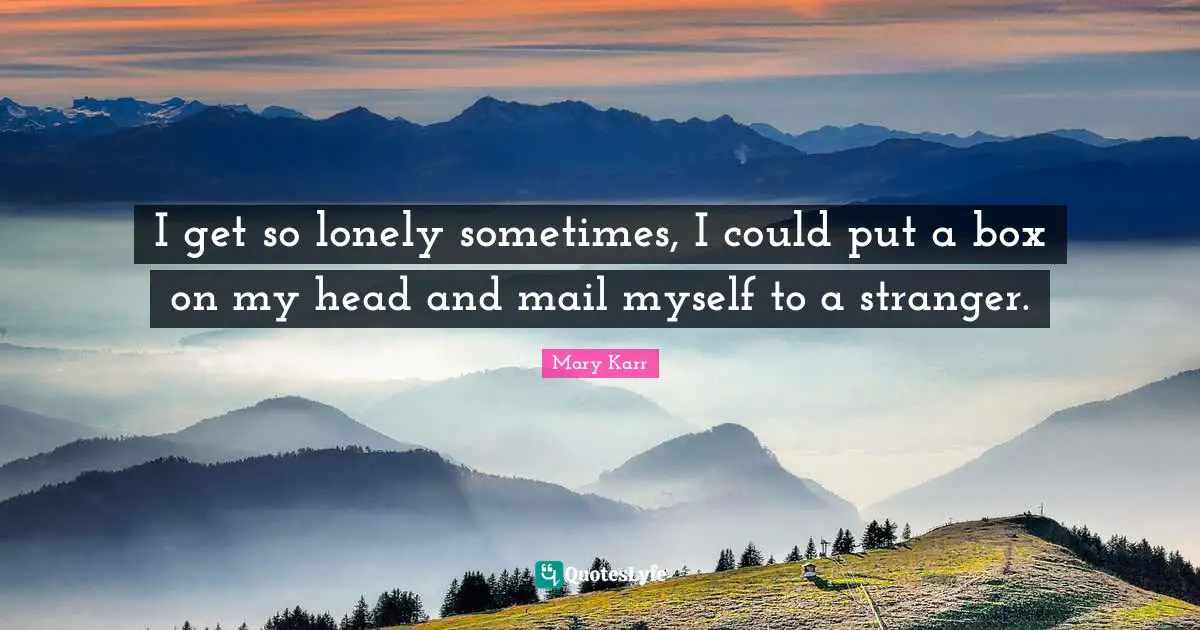 I get so lonely sometimes, I could put a box on my head and mail myself to a stranger.