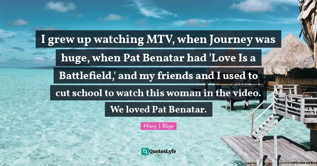 I grew up watching MTV, when Journey was huge, when Pat Benatar had 'Love Is a Battlefield,' and my friends and I used to cut school to watch this woman in the video. We loved Pat Benatar.