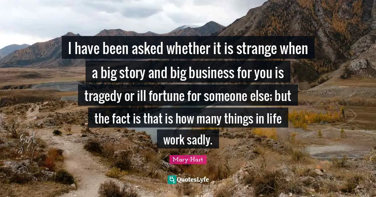 Mary Hart Quotes: "I have been asked whether it is strange when a big story and big business for you is tragedy or ill fortune for someone else; but the fact is that is how many things in life work sadly."