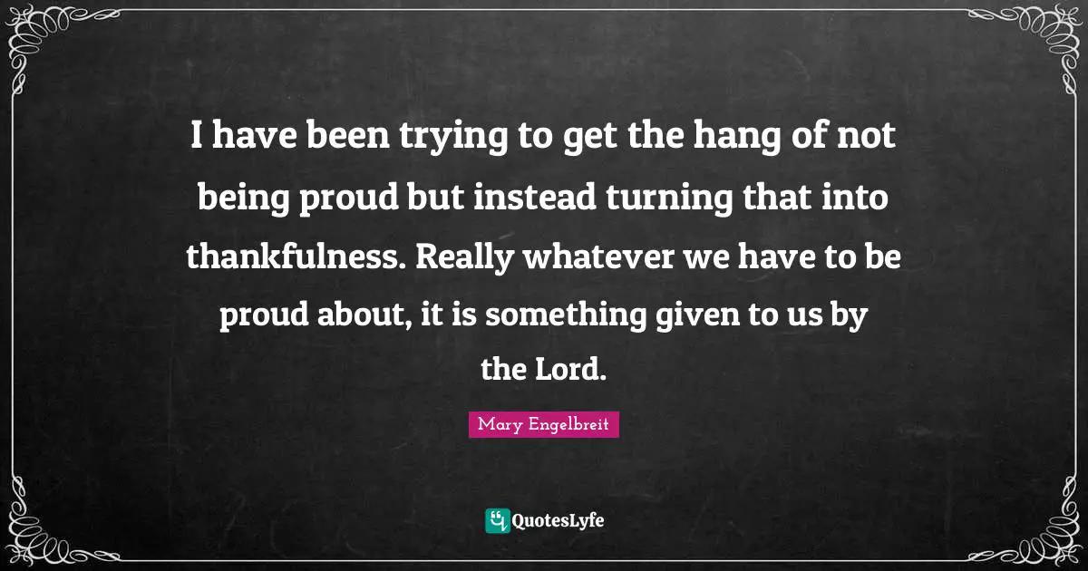 I have been trying to get the hang of not being proud but instead turning that into thankfulness. Really whatever we have to be proud about, it is something given to us by the Lord.