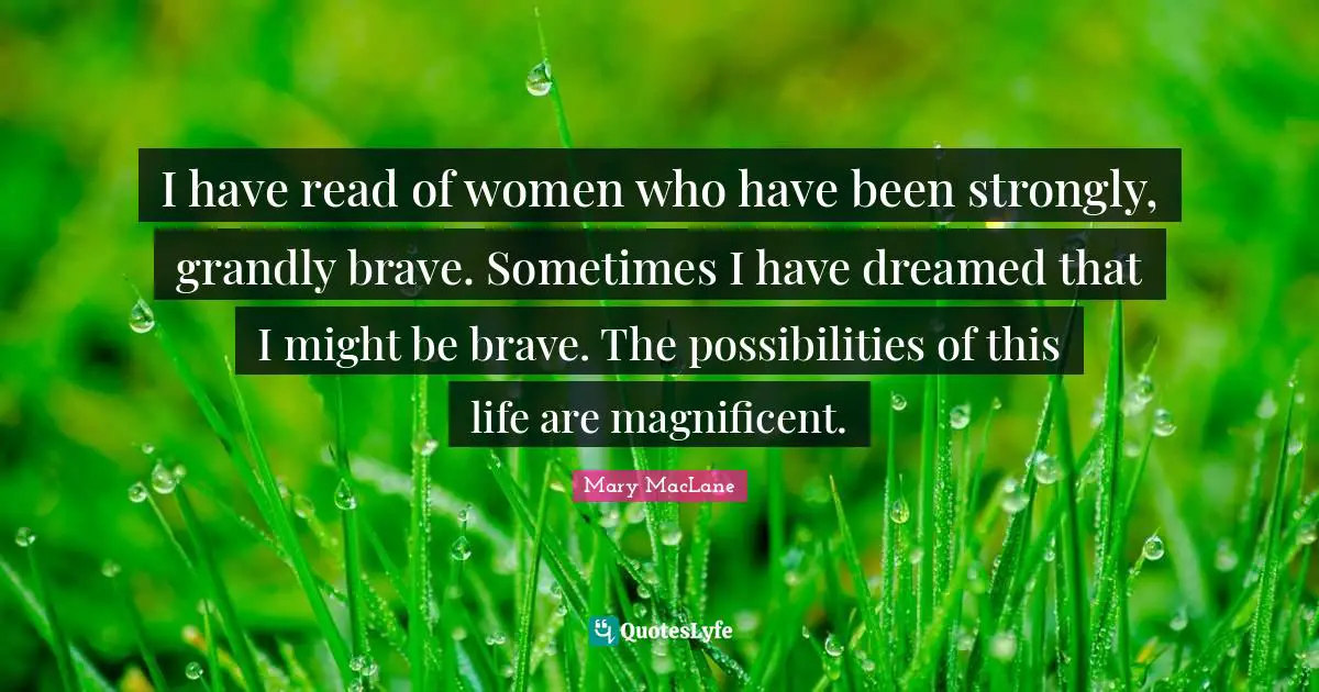 I have read of women who have been strongly, grandly brave. Sometimes I have dreamed that I might be brave. The possibilities of this life are magnificent.
