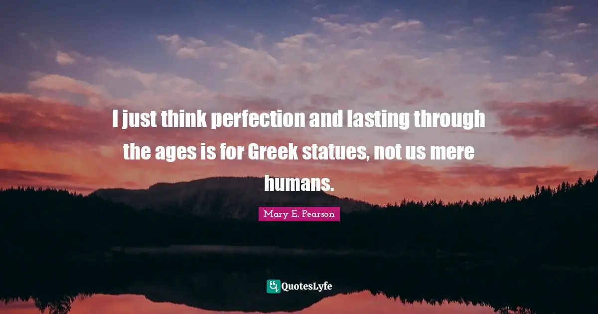 I just think perfection and lasting through the ages is for Greek statues, not us mere humans.
