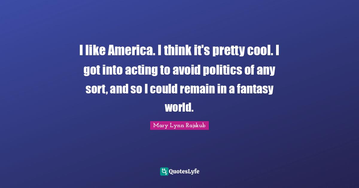 I like America. I think it's pretty cool. I got into acting to avoid politics of any sort, and so I could remain in a fantasy world.