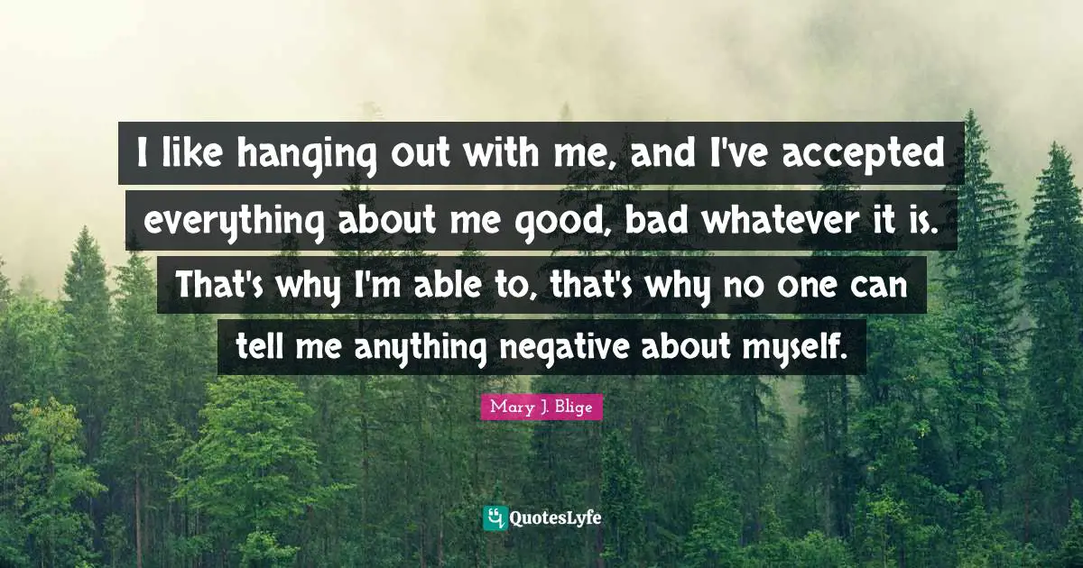 I like hanging out with me, and I've accepted everything about me good, bad whatever it is. That's why I'm able to, that's why no one can tell me anything negative about myself.