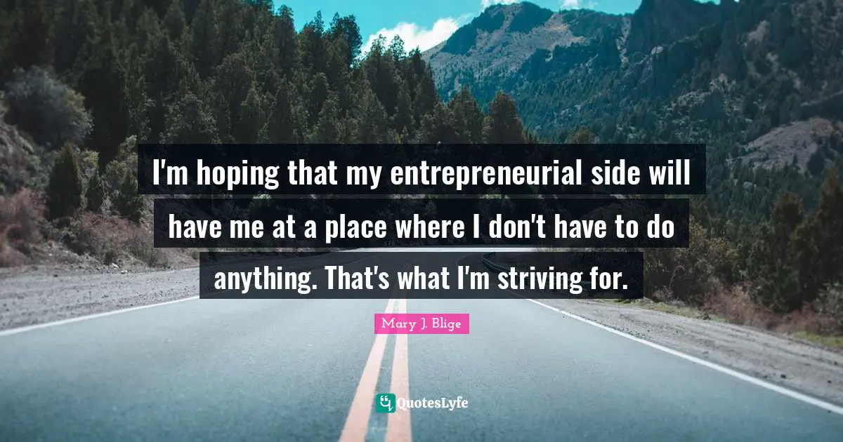 I'm hoping that my entrepreneurial side will have me at a place where I don't have to do anything. That's what I'm striving for.