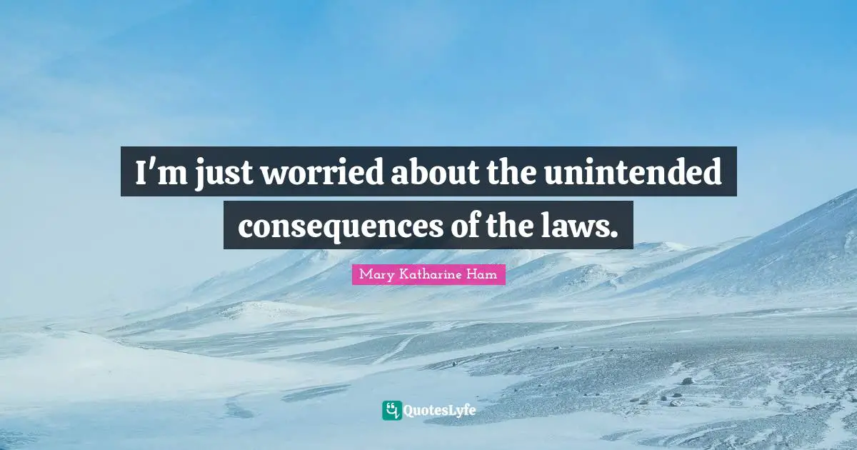 I'm just worried about the unintended consequences of the laws.