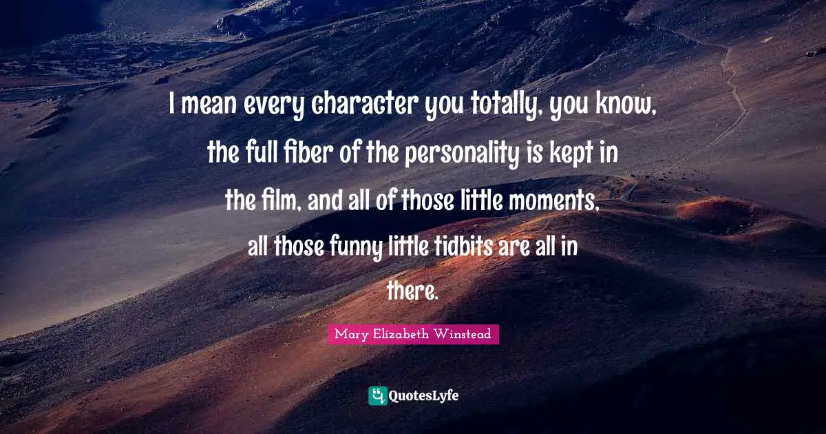 I mean every character you totally, you know, the full fiber of the personality is kept in the film, and all of those little moments, all those funny little tidbits are all in there.