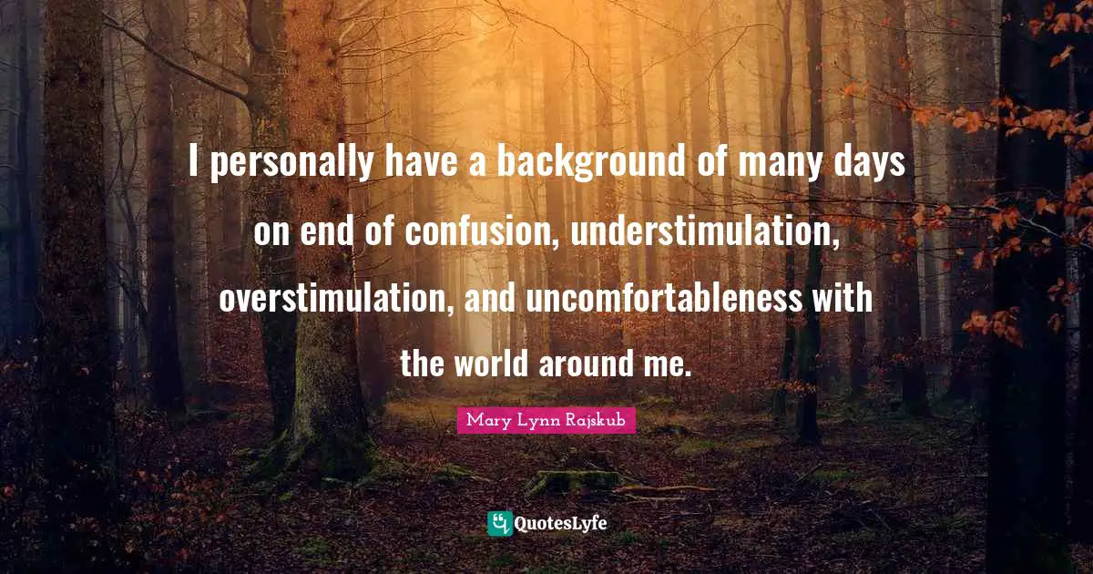 I personally have a background of many days on end of confusion, understimulation, overstimulation, and uncomfortableness with the world around me.